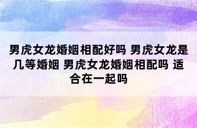 男虎女龙婚姻相配好吗 男虎女龙是几等婚姻 男虎女龙婚姻相配吗 适合在一起吗